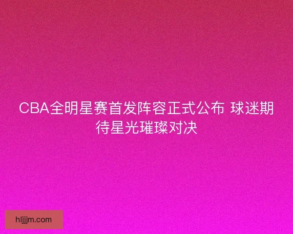CBA全明星赛首发阵容正式公布 球迷期待星光璀璨对决