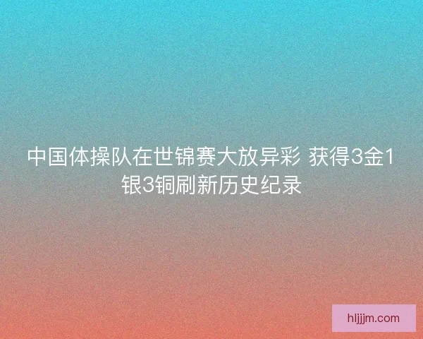 中国体操队在世锦赛大放异彩 获得3金1银3铜刷新历史纪录